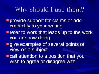 Why should I use them?
provide support for claims or add
credibility to your writing
refer to work that leads up to the work
you are now doing
give examples of several points of
view on a subject
call attention to a position that you
wish to agree or disagree with
 