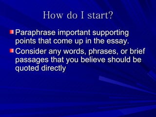 How do I start?
Paraphrase important supporting
points that come up in the essay.
Consider any words, phrases, or brief
passages that you believe should be
quoted directly
 