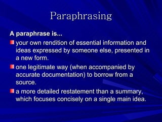 Paraphrasing
A paraphrase is...
  your own rendition of essential information and
  ideas expressed by someone else, presented in
  a new form.
  one legitimate way (when accompanied by
  accurate documentation) to borrow from a
  source.
  a more detailed restatement than a summary,
  which focuses concisely on a single main idea.
 