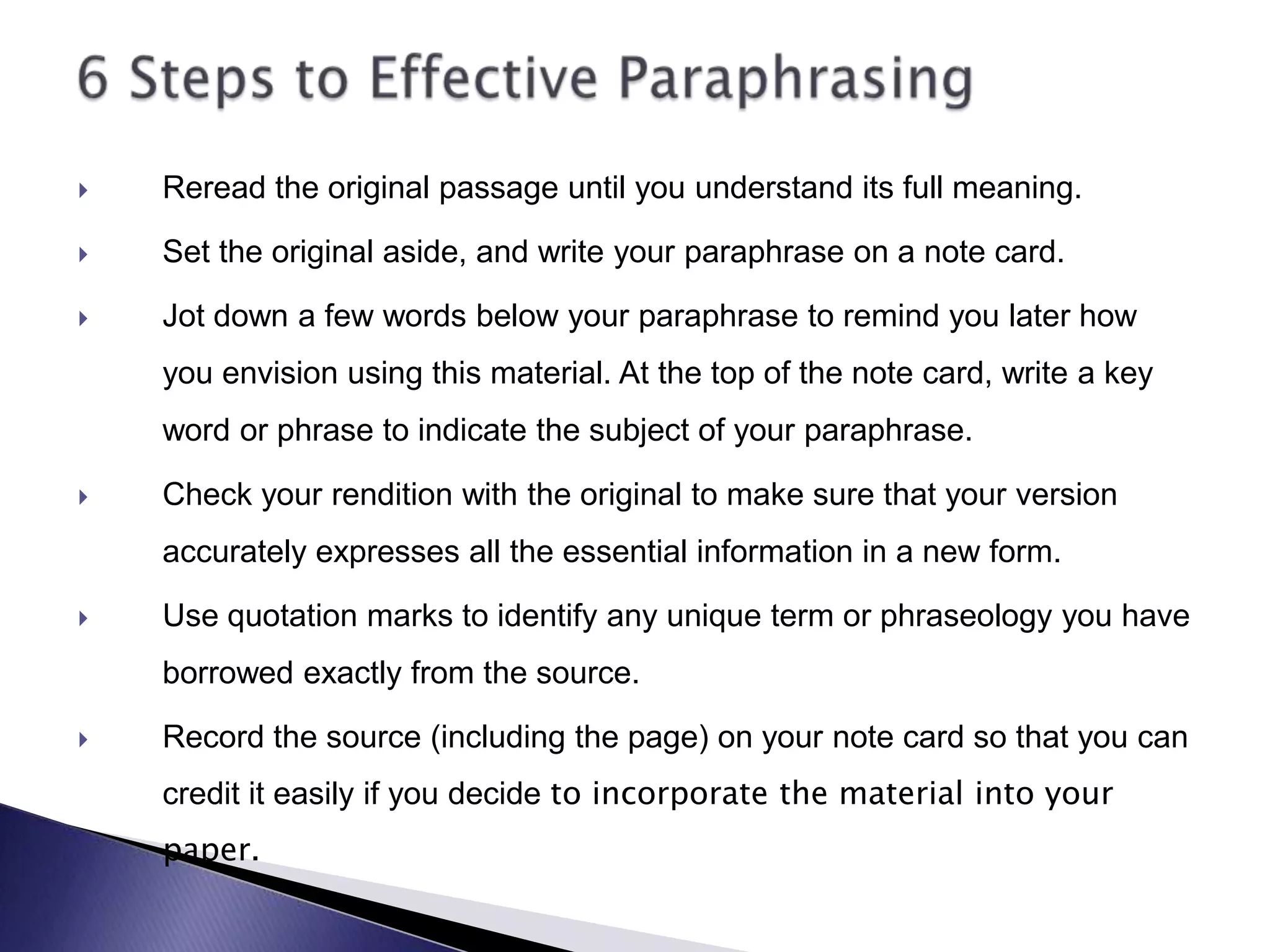 Reread the original passage until you understand its full meaning.Set the original aside, and write your paraphrase on a note card.Jot down a few words below your paraphrase to remind you later how you envision using this material. At the top of the note card, write a key word or phrase to indicate the subject of your paraphrase.Check your rendition with the original to make sure that your version accurately expresses all the essential information in a new form.Use quotation marks to identify any unique term or phraseology you have borrowed exactly from the source.Record the source (including the page) on your note card so that you can credit it easily if you decide to incorporate the material into your paper.6 Steps to Effective Paraphrasing