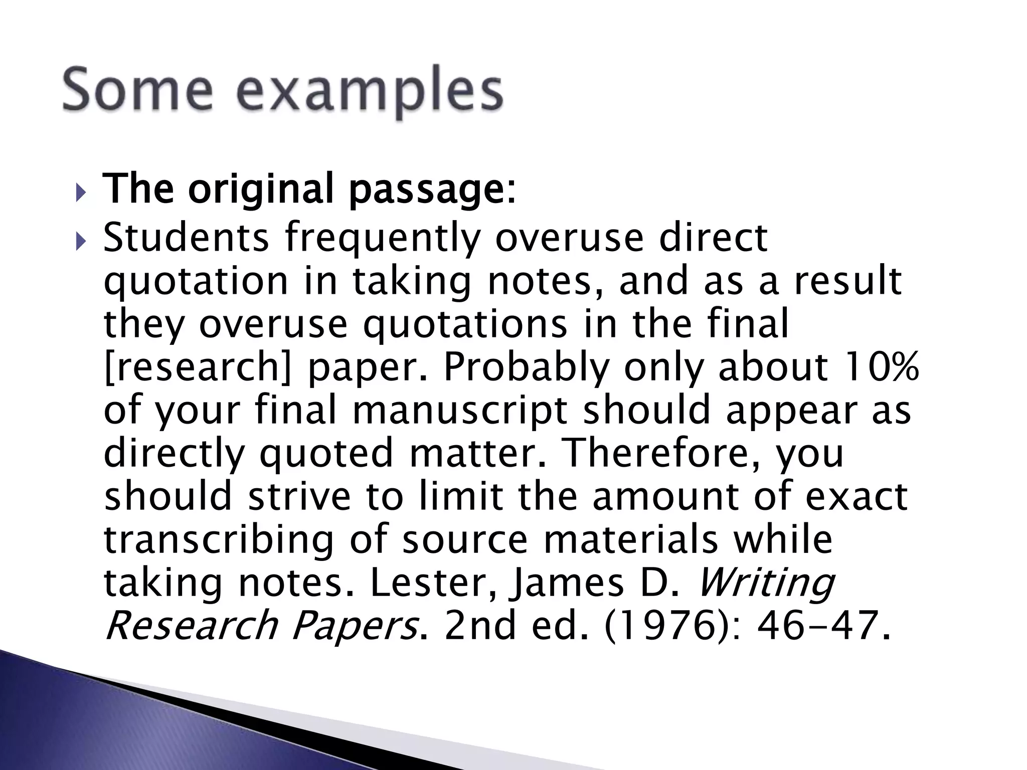 The original passage:Students frequently overuse direct quotation in taking notes, and as a result they overuse quotations in the final [research] paper. Probably only about 10% of your final manuscript should appear as directly quoted matter. Therefore, you should strive to limit the amount of exact transcribing of source materials while taking notes. Lester, James D. Writing Research Papers. 2nd ed. (1976): 46-47.Some examples