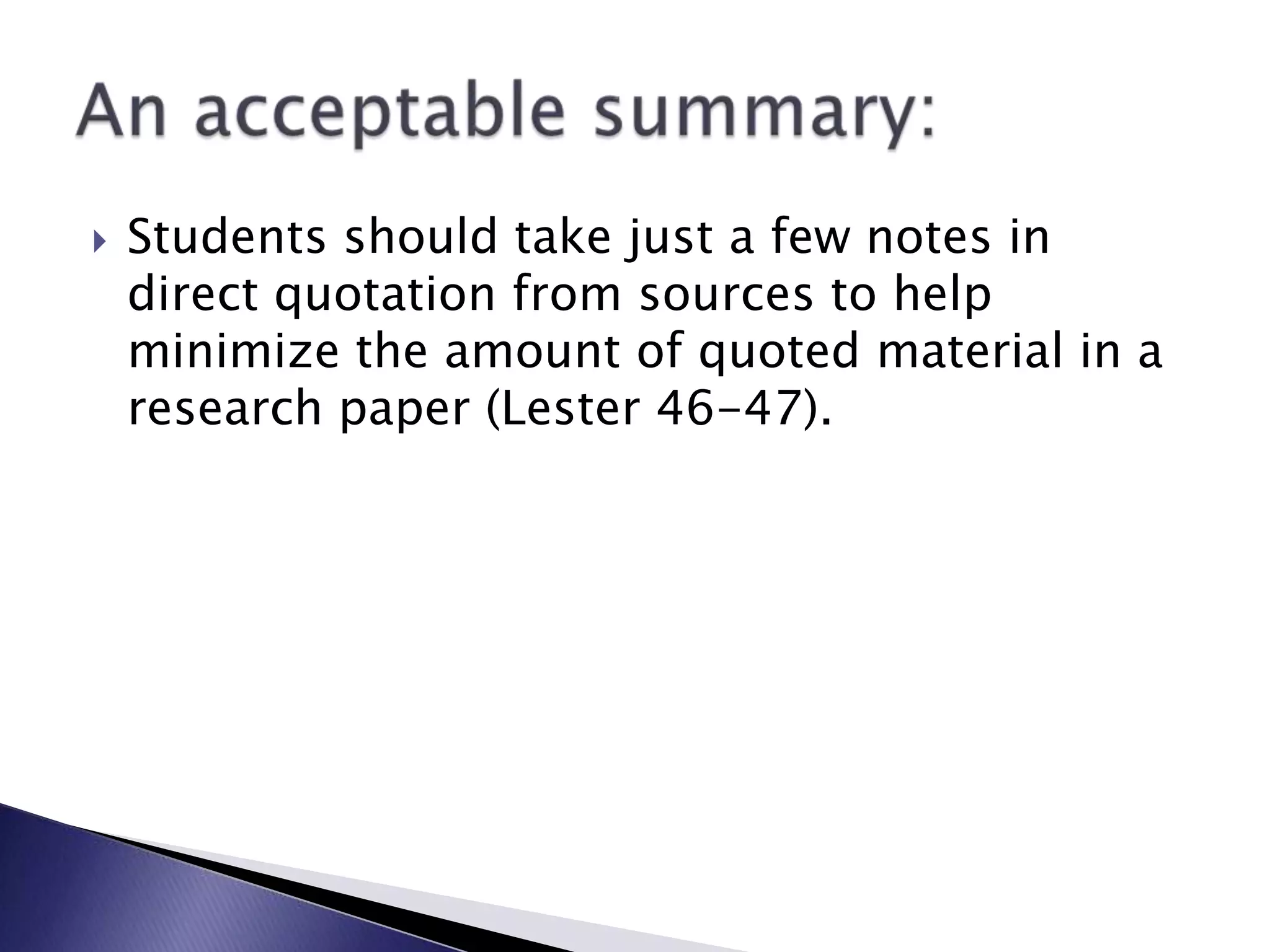 Students should take just a few notes in direct quotation from sources to help minimize the amount of quoted material in a research paper (Lester 46-47).An acceptable summary: