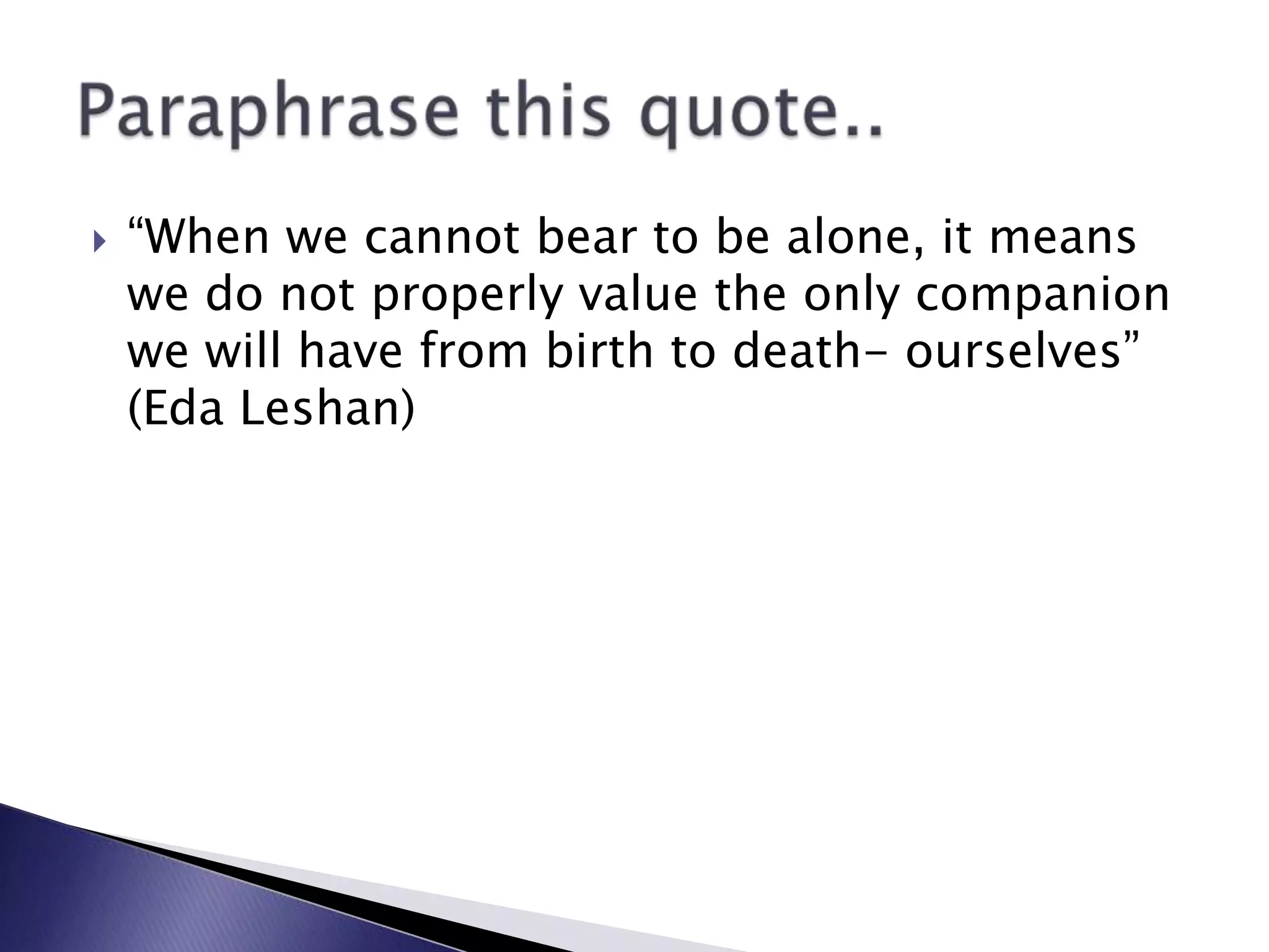 “When we cannot bear to be alone, it means we do not properly value the only companion we will have from birth to death- ourselves” (Eda Leshan)Paraphrase this quote..