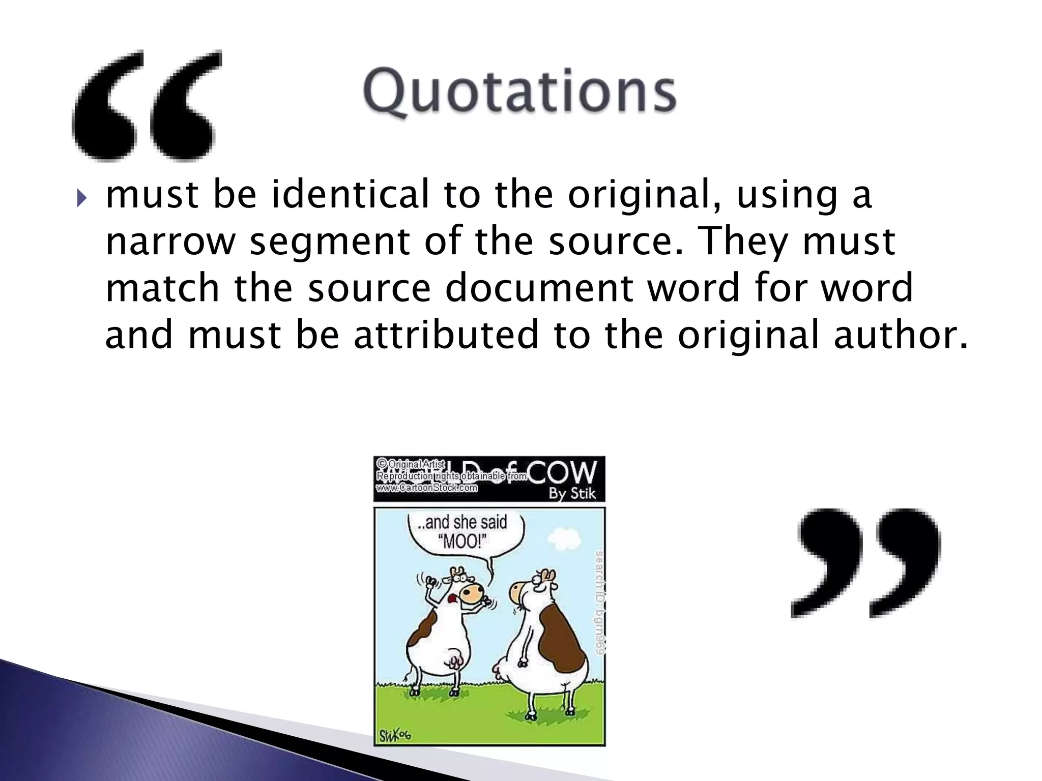 must be identical to the original, using a narrow segment of the source. They must match the source document word for word and must be attributed to the original author.Quotations