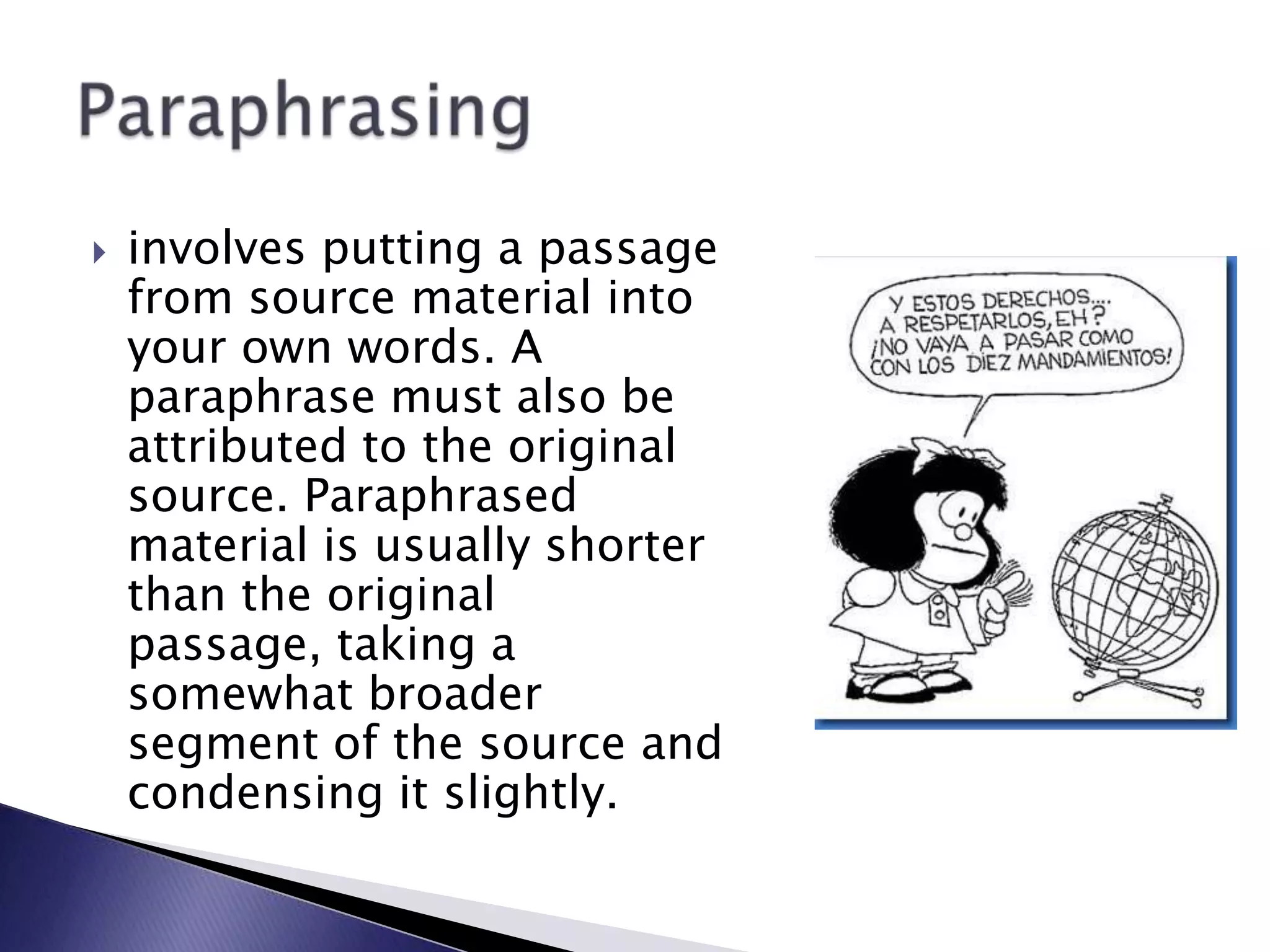 involves putting a passage from source material into your own words. A paraphrase must also be attributed to the original source. Paraphrased material is usually shorter than the original passage, taking a somewhat broader segment of the source and condensing it slightly.Paraphrasing