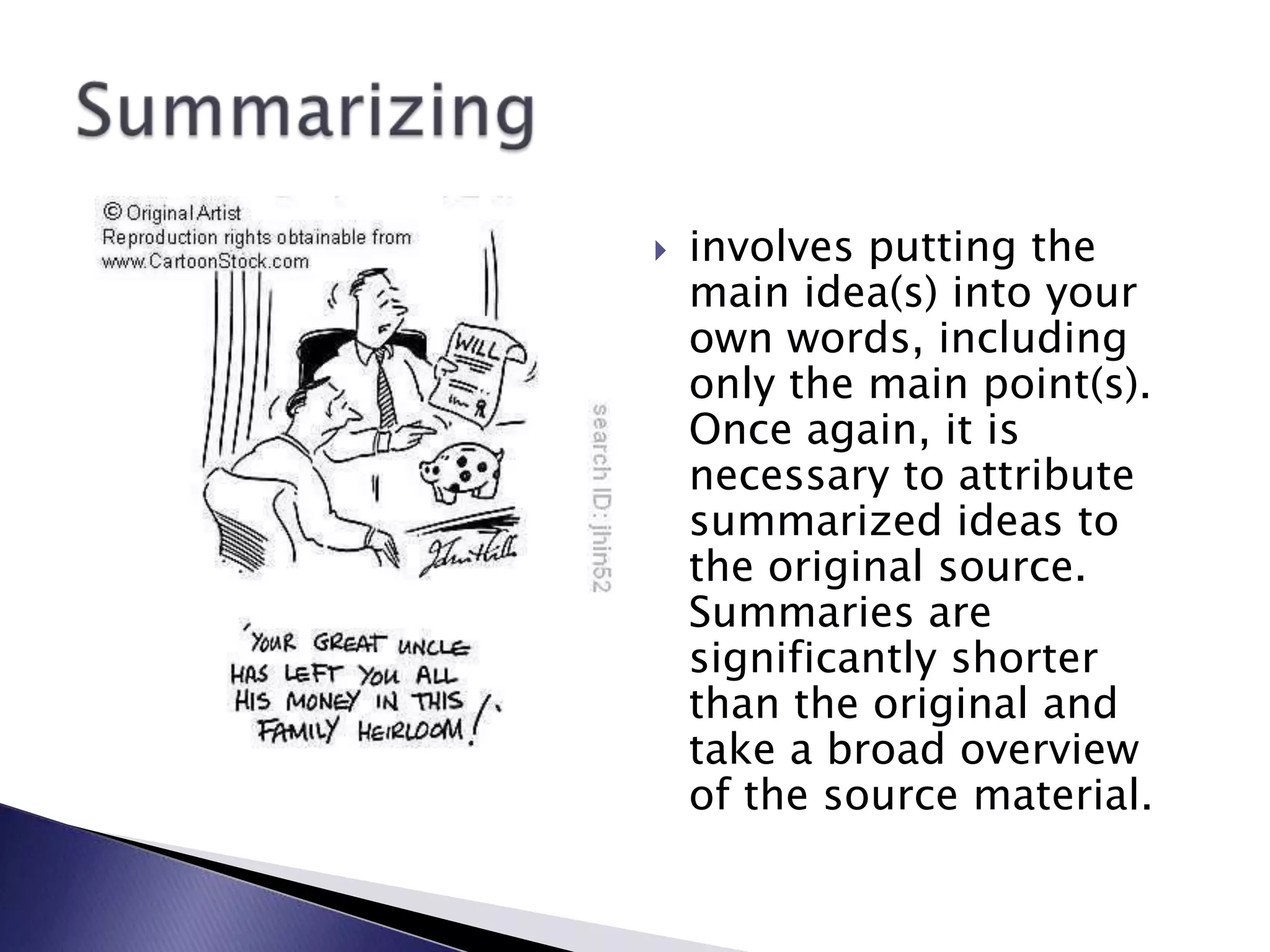 involves putting the main idea(s) into your own words, including only the main point(s). Once again, it is necessary to attribute summarized ideas to the original source. Summaries are significantly shorter than the original and take a broad overview of the source material.Summarizing