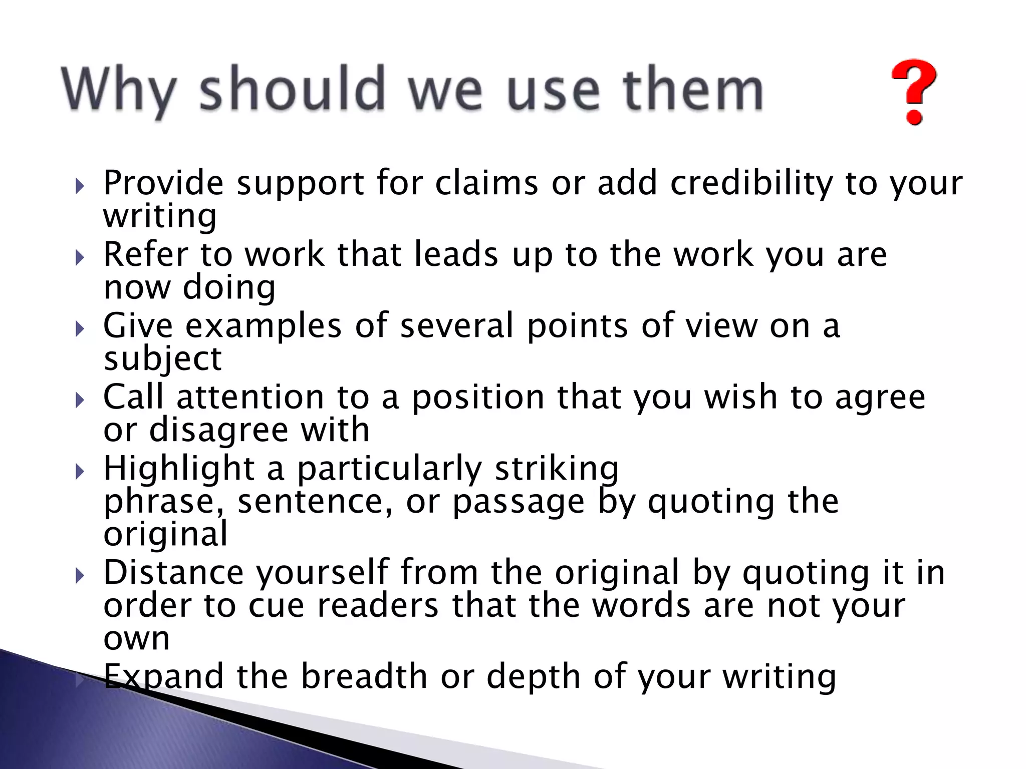Provide support for claims or add credibility to your writingRefer to work that leads up to the work you are now doingGive examples of several points of view on a subjectCall attention to a position that you wish to agree or disagree withHighlight a particularly striking phrase, sentence, or passage by quoting the originalDistance yourself from the original by quoting it in order to cue readers that the words are not your ownExpand the breadth or depth of your writingWhyshouldwe use them
