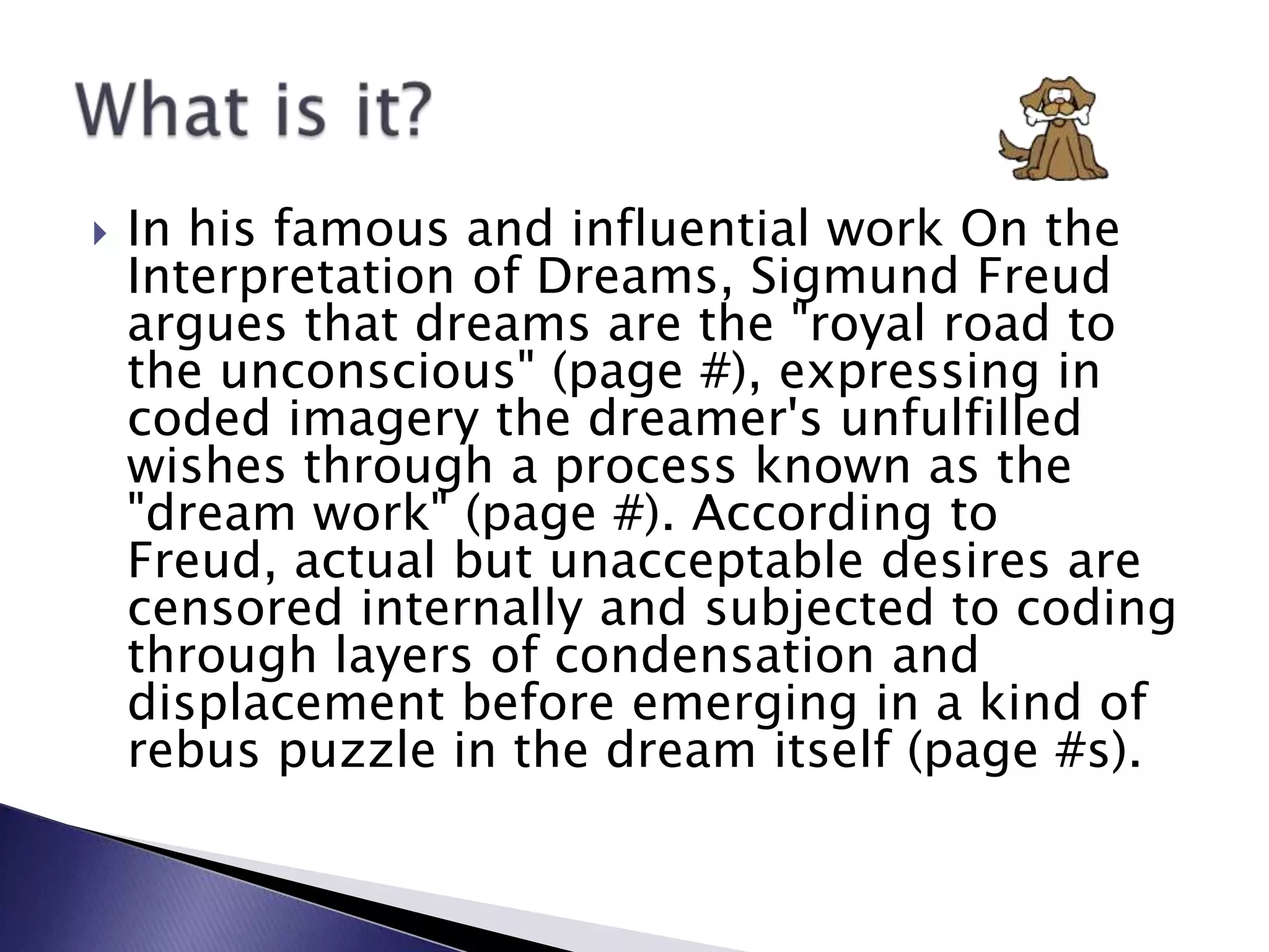 In his famous and influential work On the Interpretation of Dreams, Sigmund Freud argues that dreams are the &quot;royal road to the unconscious&quot; (page #), expressing in coded imagery the dreamer&apos;s unfulfilled wishes through a process known as the &quot;dream work&quot; (page #). According to Freud, actual but unacceptable desires are censored internally and subjected to coding through layers of condensation and displacement before emerging in a kind of rebus puzzle in the dream itself (page #s).What is it?