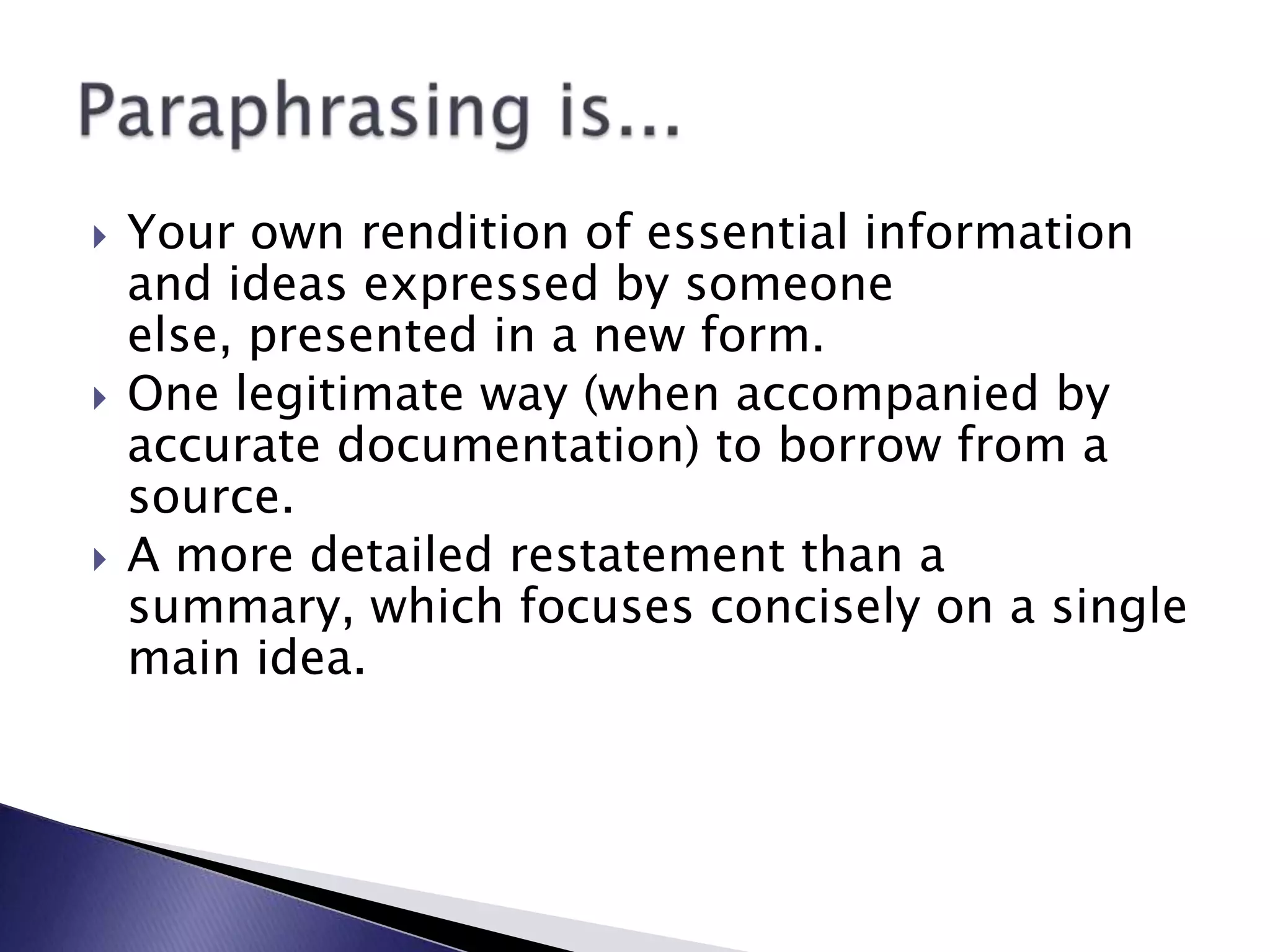 Your own rendition of essential information and ideas expressed by someone else, presented in a new form.One legitimate way (when accompanied by accurate documentation) to borrow from a source.A more detailed restatement than a summary, which focuses concisely on a single main idea.Paraphrasing is...