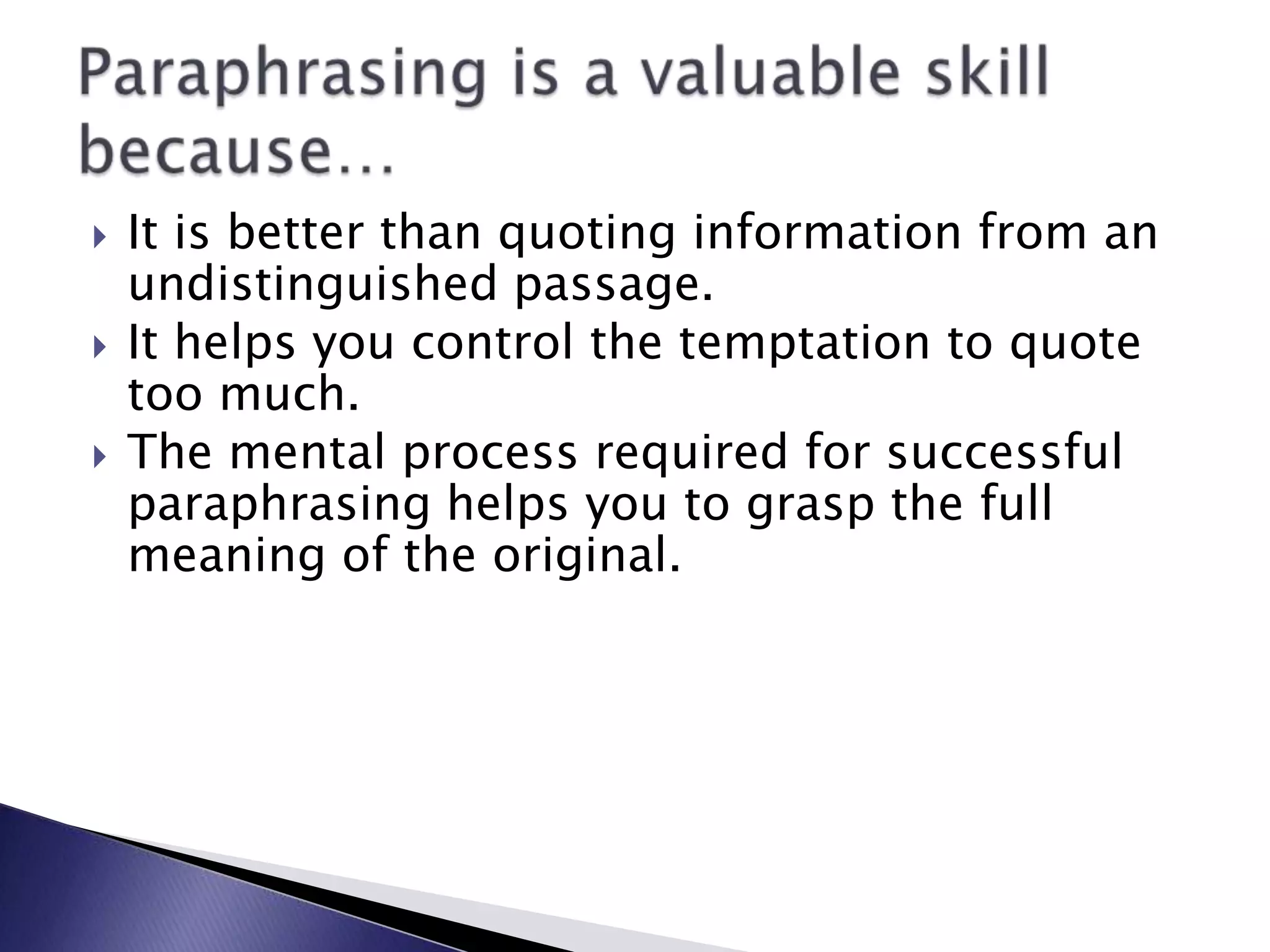 It is better than quoting information from an undistinguished passage.It helps you control the temptation to quote too much.The mental process required for successful paraphrasing helps you to grasp the full meaning of the original.Paraphrasing is a valuable skill because…