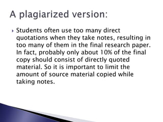 Students often use too many direct quotations when they take notes, resulting in too many of them in the final research paper. In fact, probably only about 10% of the final copy should consist of directly quoted material. So it is important to limit the amount of source material copied while taking notes.A plagiarized version: 