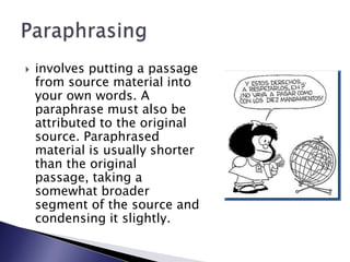 involves putting a passage from source material into your own words. A paraphrase must also be attributed to the original source. Paraphrased material is usually shorter than the original passage, taking a somewhat broader segment of the source and condensing it slightly.Paraphrasing