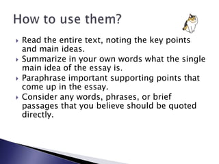 Read the entire text, noting the key points and main ideas.Summarize in your own words what the single main idea of the essay is.Paraphrase important supporting points that come up in the essay.Consider any words, phrases, or brief passages that you believe should be quoted directly.How to use them?