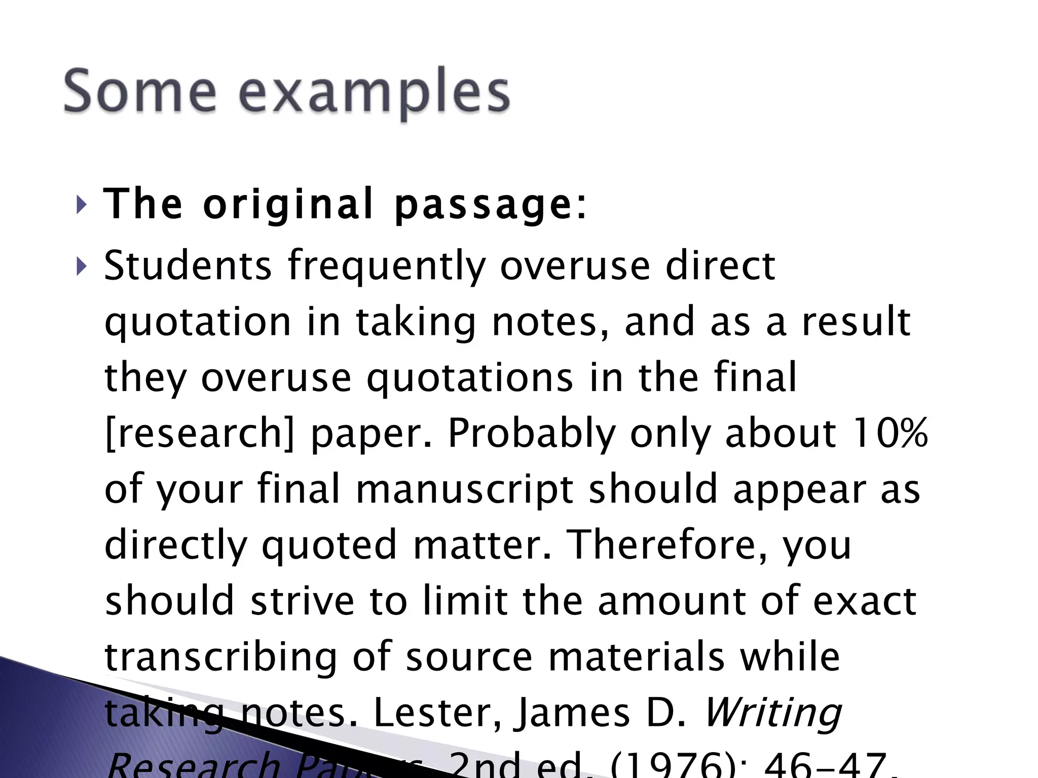 The original passage: Students frequently overuse direct quotation in taking notes, and as a result they overuse quotations in the final [research] paper. Probably only about 10% of your final manuscript should appear as directly quoted matter. Therefore, you should strive to limit the amount of exact transcribing of source materials while taking notes. Lester, James D.  Writing Research Papers . 2nd ed. (1976): 46-47. 