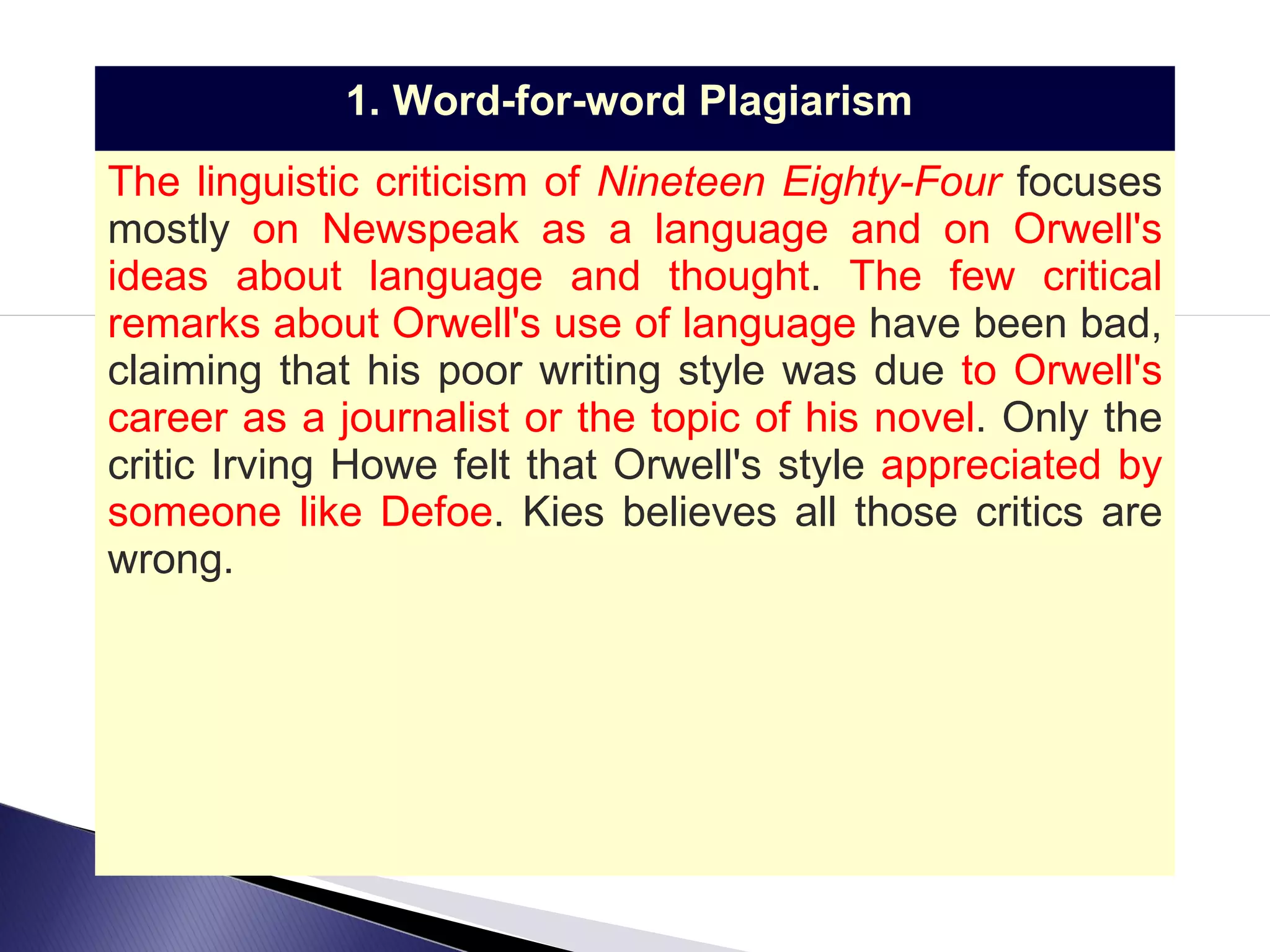 1. Word-for-word Plagiarism   The linguistic criticism of  Nineteen Eighty-Four  focuses mostly  on Newspeak as a language and on Orwell's ideas about language and thought .  The few critical remarks about Orwell's use of language  have been bad, claiming that his poor writing style was due  to Orwell's career as a journalist or the topic of his novel . Only the critic Irving Howe felt that Orwell's style  appreciated by someone like Defoe .  Kies believes all those critics are wrong. 