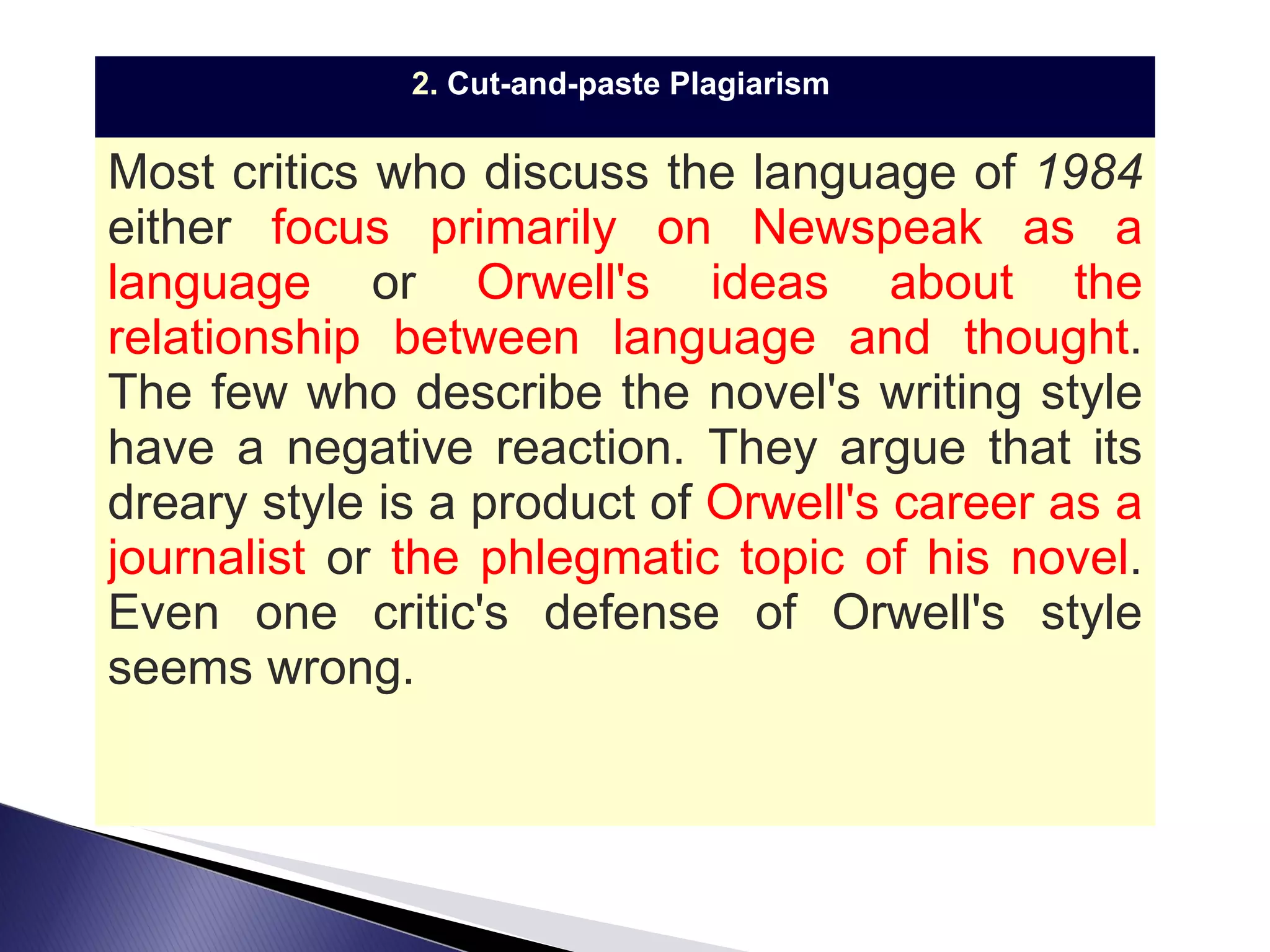 2.  Cut-and-paste Plagiarism   Most critics who discuss the language of  1984  either  focus primarily on Newspeak as a language  or  Orwell's ideas about the relationship between language and thought . The few who describe the novel's writing style have a negative reaction. They argue that its dreary style is a product of  Orwell's career as a journalist  or  the phlegmatic topic of his novel .  Even one critic's defense of Orwell's style seems wrong. 