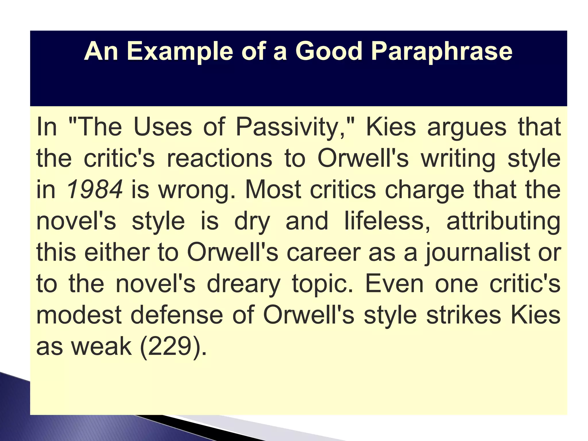 An Example of a Good Paraphrase In "The Uses of Passivity," Kies argues that the critic's reactions to Orwell's writing style in  1984  is wrong. Most critics charge that the novel's style is dry and lifeless, attributing this either to Orwell's career as a journalist or to the novel's dreary topic. Even one critic's modest defense of Orwell's style strikes Kies as weak (229). 