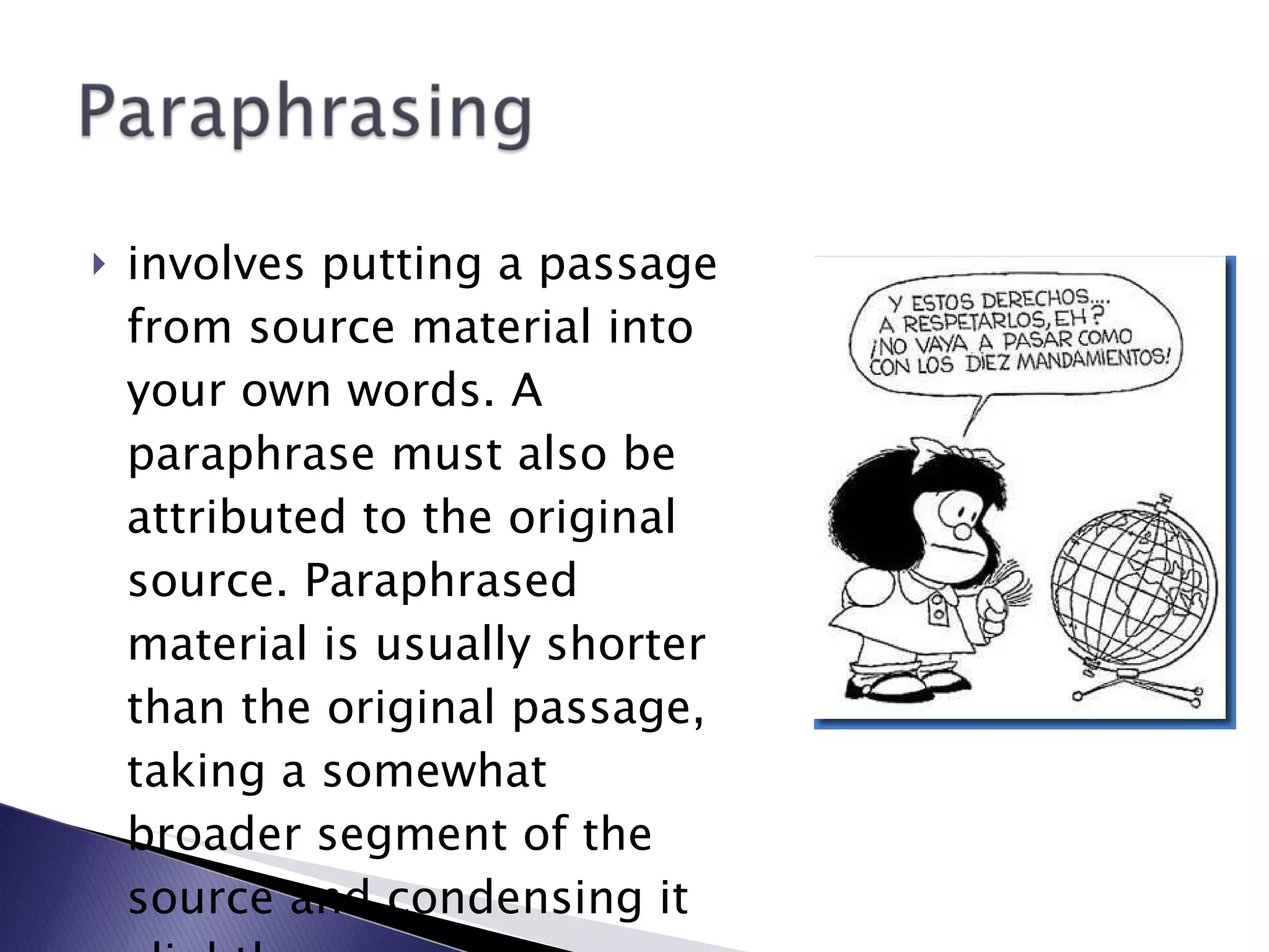 involves putting a passage from source material into your own words. A paraphrase must also be attributed to the original source. Paraphrased material is usually shorter than the original passage, taking a somewhat broader segment of the source and condensing it slightly.   