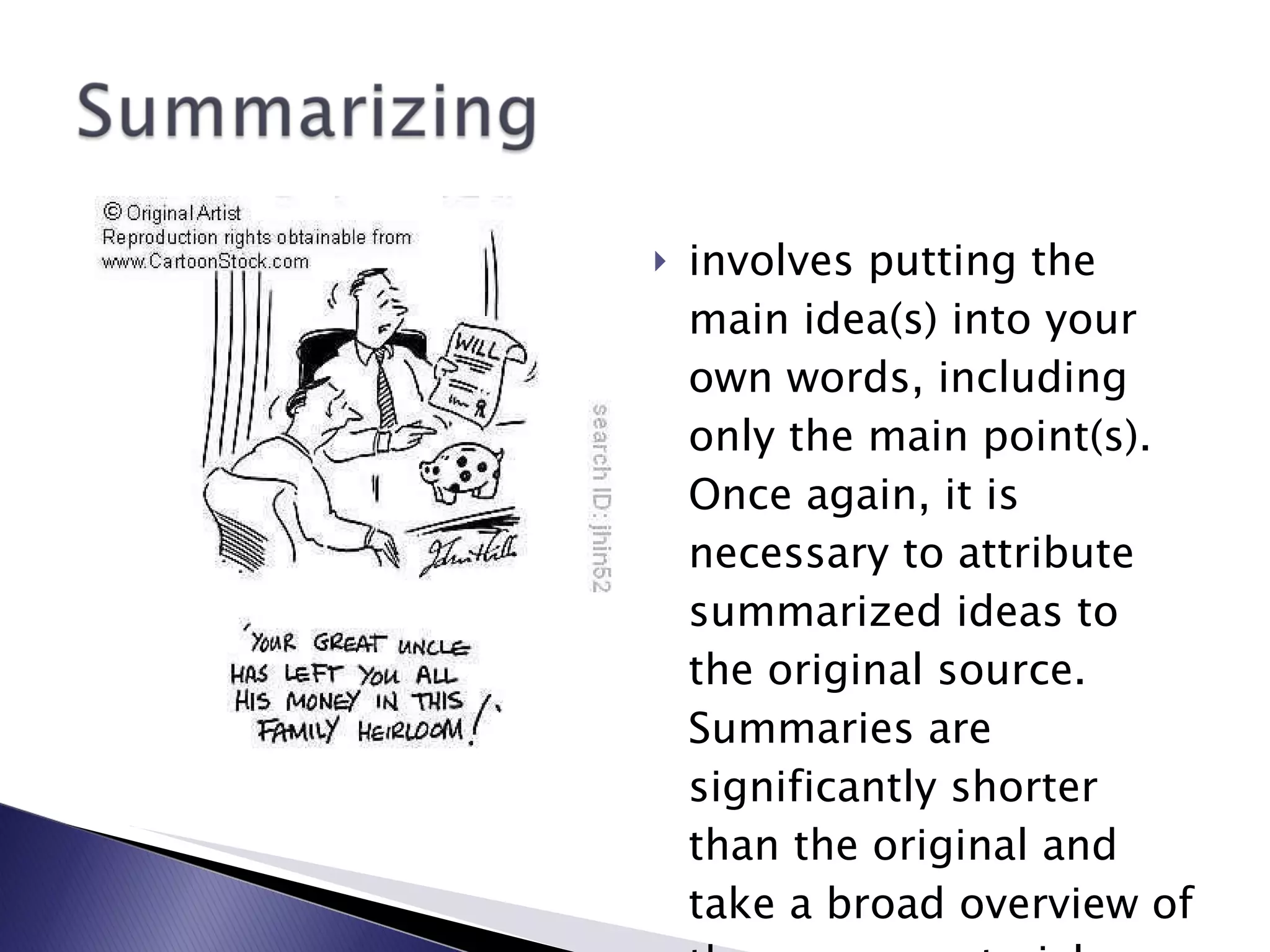 involves putting the main idea(s) into your own words, including only the main point(s). Once again, it is necessary to attribute summarized ideas to the original source. Summaries are significantly shorter than the original and take a broad overview of the source material.   