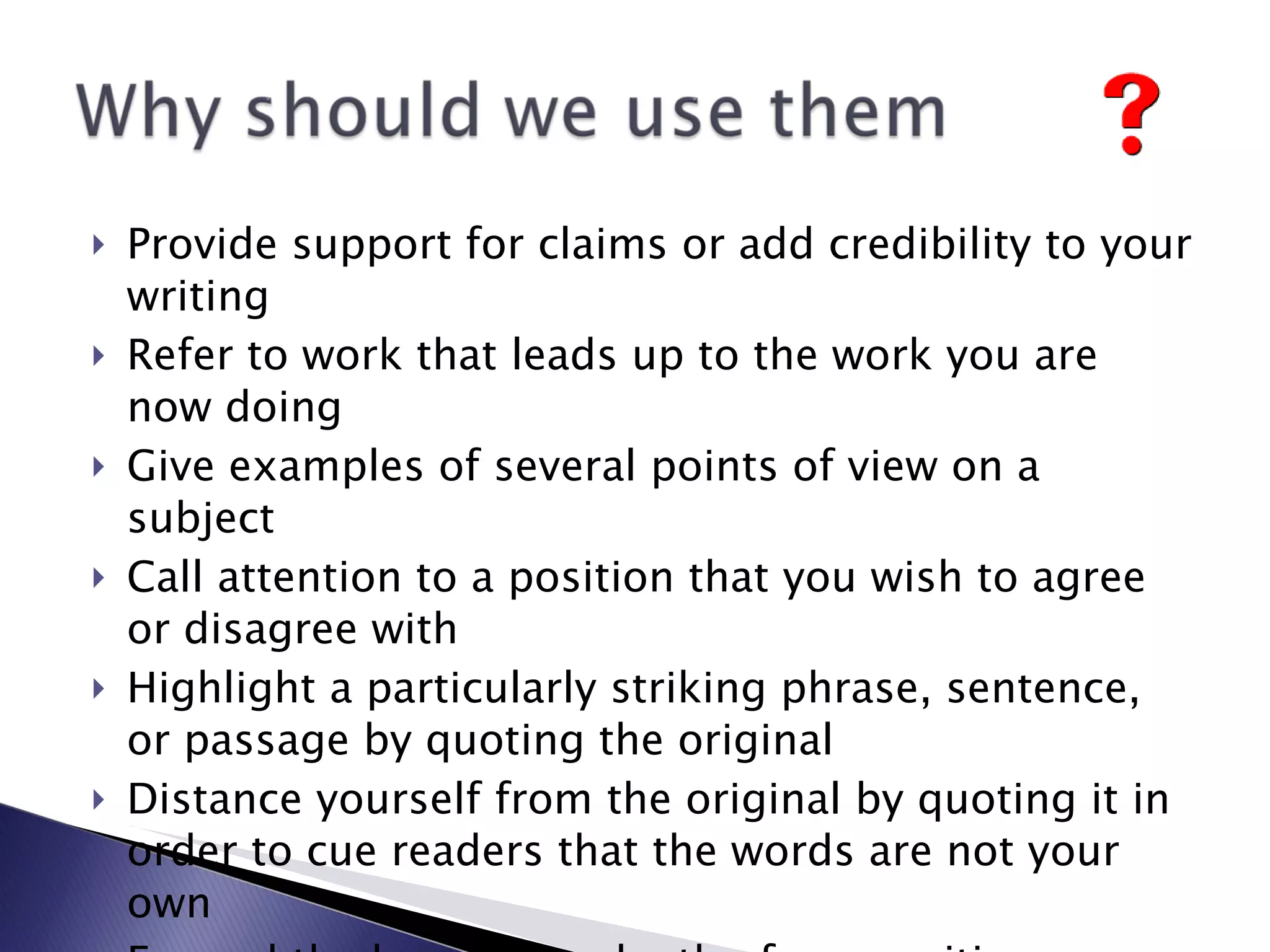 Provide support for claims or add credibility to your writing Refer to work that leads up to the work you are now doing Give examples of several points of view on a subject Call attention to a position that you wish to agree or disagree with Highlight a particularly striking phrase, sentence, or passage by quoting the original Distance yourself from the original by quoting it in order to cue readers that the words are not your own Expand the breadth or depth of your writing 
