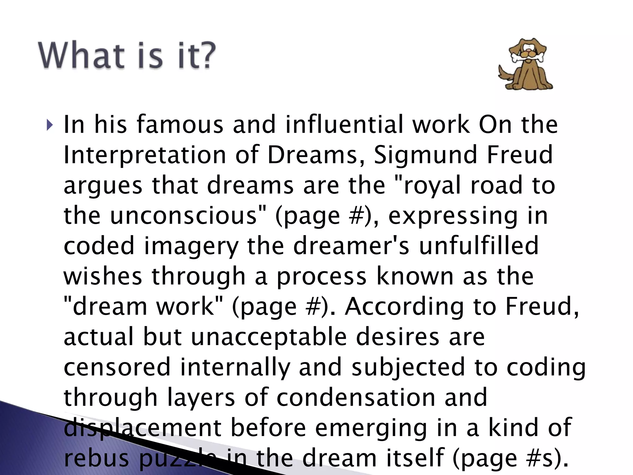 In his famous and influential work On the Interpretation of Dreams, Sigmund Freud argues that dreams are the "royal road to the unconscious" (page #), expressing in coded imagery the dreamer's unfulfilled wishes through a process known as the "dream work" (page #). According to Freud, actual but unacceptable desires are censored internally and subjected to coding through layers of condensation and displacement before emerging in a kind of rebus puzzle in the dream itself (page #s). 