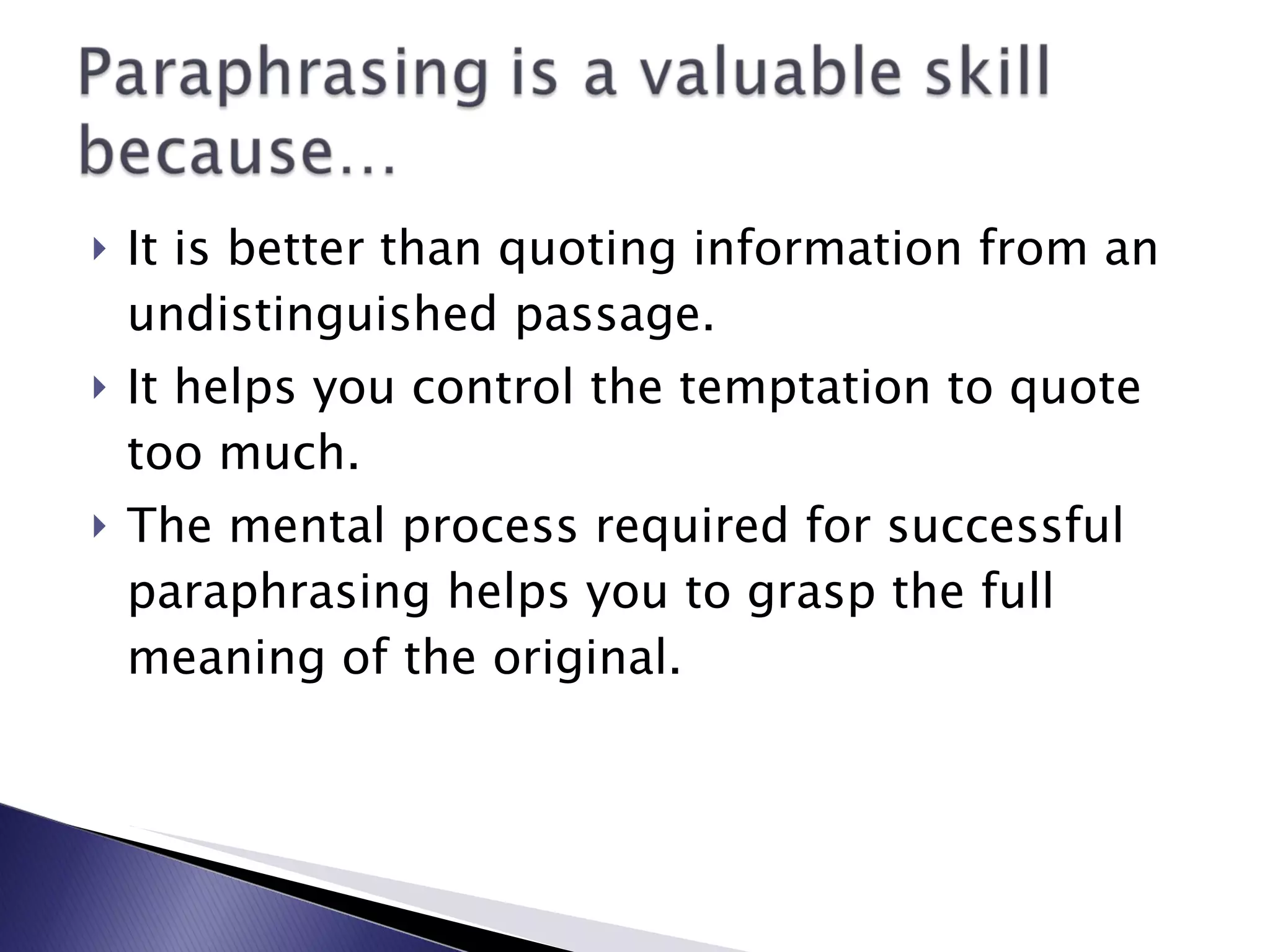It is better than quoting information from an undistinguished passage. It helps you control the temptation to quote too much. The mental process required for successful paraphrasing helps you to grasp the full meaning of the original. 