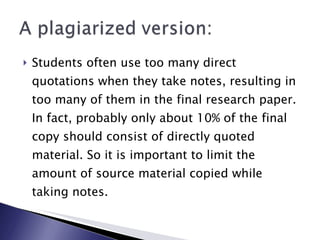 Students often use too many direct quotations when they take notes, resulting in too many of them in the final research paper. In fact, probably only about 10% of the final copy should consist of directly quoted material. So it is important to limit the amount of source material copied while taking notes. 