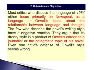 2.  Cut-and-paste Plagiarism   Most critics who discuss the language of  1984  either  focus primarily on Newspeak as a language  or  Orwell's ideas about the relationship between language and thought . The few who describe the novel's writing style have a negative reaction. They argue that its dreary style is a product of  Orwell's career as a journalist  or  the phlegmatic topic of his novel .  Even one critic's defense of Orwell's style seems wrong. 