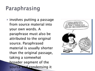 involves putting a passage from source material into your own words. A paraphrase must also be attributed to the original source. Paraphrased material is usually shorter than the original passage, taking a somewhat broader segment of the source and condensing it slightly.   