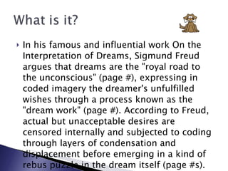 In his famous and influential work On the Interpretation of Dreams, Sigmund Freud argues that dreams are the "royal road to the unconscious" (page #), expressing in coded imagery the dreamer's unfulfilled wishes through a process known as the "dream work" (page #). According to Freud, actual but unacceptable desires are censored internally and subjected to coding through layers of condensation and displacement before emerging in a kind of rebus puzzle in the dream itself (page #s). 