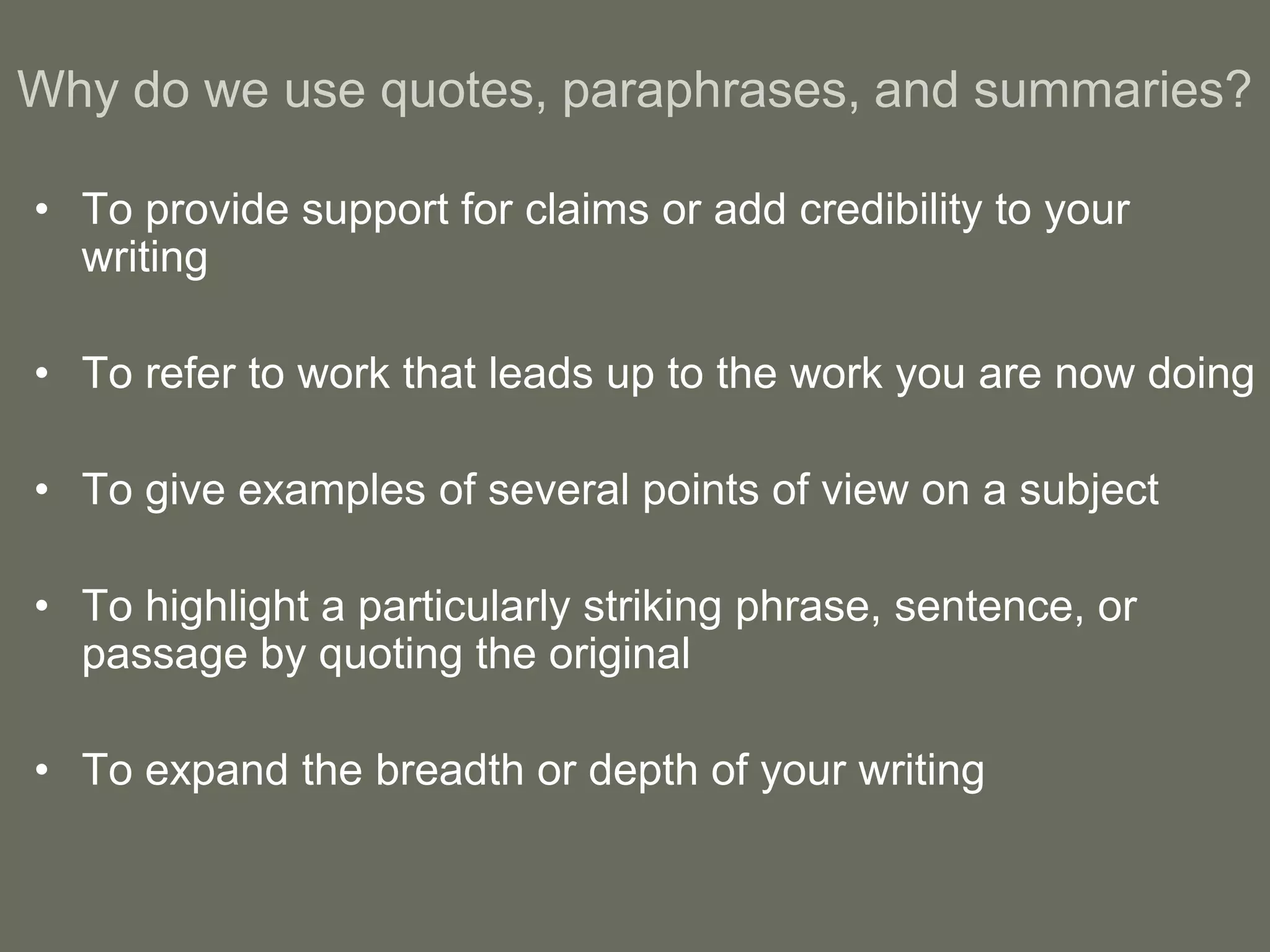 Why do we use quotes, paraphrases, and summaries?

• To provide support for claims or add credibility to your
  writing

• To refer to work that leads up to the work you are now doing

• To give examples of several points of view on a subject

• To highlight a particularly striking phrase, sentence, or
  passage by quoting the original

• To expand the breadth or depth of your writing
 