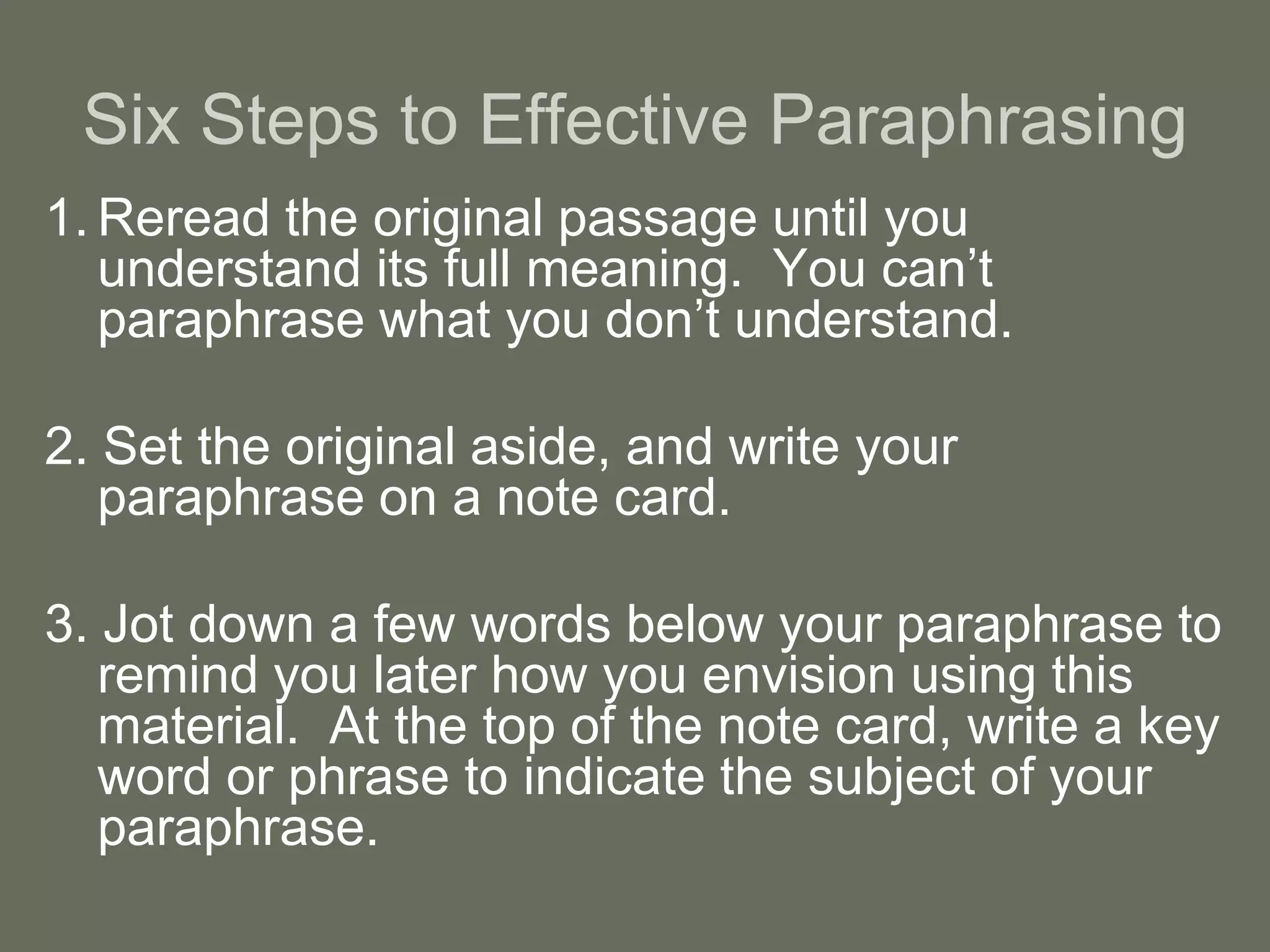 Six Steps to Effective Paraphrasing
1. Reread the original passage until you
   understand its full meaning. You can’t
   paraphrase what you don’t understand.

2. Set the original aside, and write your
   paraphrase on a note card.

3. Jot down a few words below your paraphrase to
   remind you later how you envision using this
   material. At the top of the note card, write a key
   word or phrase to indicate the subject of your
   paraphrase.
 