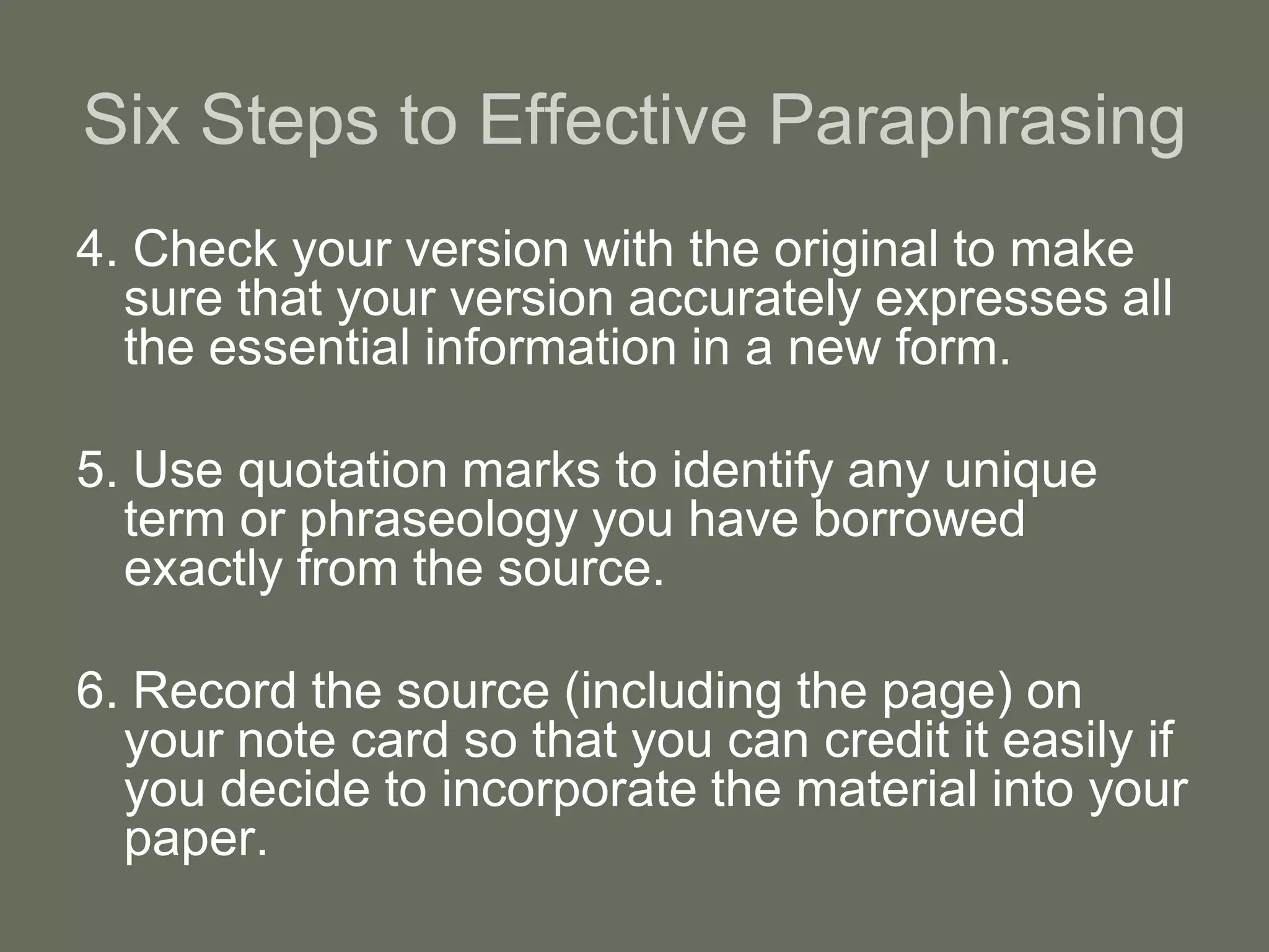 Six Steps to Effective Paraphrasing
4. Check your version with the original to make
  sure that your version accurately expresses all
  the essential information in a new form.

5. Use quotation marks to identify any unique
  term or phraseology you have borrowed
  exactly from the source.

6. Record the source (including the page) on
  your note card so that you can credit it easily if
  you decide to incorporate the material into your
  paper.
 