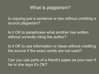 What is plagiarism?

Is copying just a sentence or two without crediting a
source plagiarism?

Is it OK to paraphrase what another has written
without correctly citing the author?

Is it OK to use information or ideas without crediting
the source if the exact words are not used?

Can you use parts of a friend's paper as your own if
he or she says it's OK?
 
