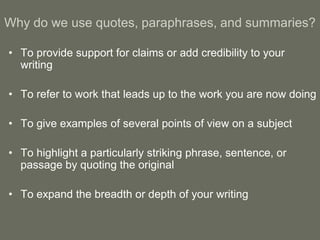 Why do we use quotes, paraphrases, and summaries?

• To provide support for claims or add credibility to your
  writing

• To refer to work that leads up to the work you are now doing

• To give examples of several points of view on a subject

• To highlight a particularly striking phrase, sentence, or
  passage by quoting the original

• To expand the breadth or depth of your writing
 