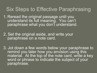 Six Steps to Effective Paraphrasing
1. Reread the original passage until you
   understand its full meaning. You can’t
   paraphrase what you don’t understand.

2. Set the original aside, and write your
   paraphrase on a note card.

3. Jot down a few words below your paraphrase to
   remind you later how you envision using this
   material. At the top of the note card, write a key
   word or phrase to indicate the subject of your
   paraphrase.
 