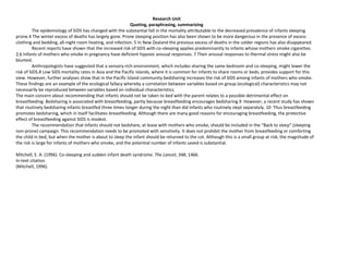 Research Unit
                                                            Quoting, paraphrasing, summarizing
         The epidemiology of SIDS has changed with the substantial fall in the mortality attributable to the decreased prevalence of infants sleeping
prone.4 The winter excess of deaths has largely gone. Prone sleeping position has also been shown to be more dangerous in the presence of excess
clothing and bedding, all-night room heating, and infection. 5 In New Zealand the previous excess of deaths in the colder regions has also disappeared.
         Recent reports have shown that the increased risk of SIDS with co-sleeping applies predominantly to infants whose mothers smoke cigarettes.
2,6 Infants of mothers who smoke in pregnancy have deficient hypoxic arousal responses. 7 Their arousal responses to thermal stress might also be
blunted.
         Anthropologists have suggested that a sensory-rich environment, which includes sharing the same bedroom and co-sleeping, might lower the
risk of SIDS.8 Low SIDS mortality rates in Asia and the Pacific Islands, where it is common for infants to share rooms or beds, provides support for this
view. However, further analyses show that in the Pacific Island community bedsharing increases the risk of SIDS among infants of mothers who smoke.
These findings are an example of the ecological fallacy whereby a correlation between variables based on group (ecological) characteristics may not
necessarily be reproduced between variables based on individual characteristics.
The main concern about recommending that infants should not be taken to bed with the parent relates to a possible detrimental effect on
breastfeeding. Bedsharing is associated with breastfeeding, partly because breastfeeding encourages bedsharing.9 However, a recent study has shown
that routinely bedsharing infants breastfed three times longer during the night than did infants who routinely slept separately. 10 Thus breastfeeding
promotes bedsharing, which in itself facilitates breastfeeding. Although there are many good reasons for encouraging breastfeeding, the protective
effect of breastfeeding against SIDS is modest.
         The recommendation that infants should not bedshare, at lease with mothers who smoke, should be included in the “Back to sleep” (sleeping
non-prone) campaign. This recommendation needs to be promoted with sensitivity. It does not prohibit the mother from breastfeeding or comforting
the child in bed, but when the mother is about to sleep the infant should be returned to the cot. Although this is a small group at risk, the magnitude of
the risk is large for infants of mothers who smoke, and the potential number of infants saved is substantial.

Mitchell, E. A. (1996). Co-sleeping and sudden infant death syndrome. The Lancet, 348, 1466.
In-text citation
(Mitchell, 1996)
 