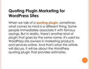 Quoting Plugin Marketing for WordPress Sites   When we talk of a  quoting plugin , sometimes what comes to mind is a different thing. Some people immediately associate it with famous sayings. But in reality, there's another kind of plugin that goes by the same name. It's used by WordPress site owners in marketing products and services online. And that's what this article will discuss. It will be about the WordPress quoting plugin that provides estimates. 