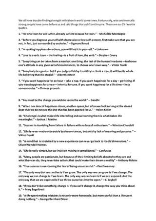 We all have trouble findingstrengthinthisharshworldsometimes.Fortunately,wise andmentally
strongpeople have come before usandsaidthingsthatupliftandinspire.These are our25 favorite
quotes.
1. “He who fears he will suffer,already suffersbecause he fears.” – Michel De Montaigne
2. “Before youdiagnose yourselfwith depressionorlow self-esteem,firstmake sure that you are
not, in fact, just surroundedby assholes.” – SigmundFreud
3. “Inseekinghappinessforothers, you will findit in yourself.” – Unknown
4. “Love is a verb. Love – the feeling–is a fruitof love,the verb.” – StephenCovey
5. “Everythingcan be taken from a man but one thing: the last ofthe human freedoms—tochoose
one’sattitude inany givenset ofcircumstances, to choose one’sown way.” – Viktor Frankl
6. “Everybodyisa genius.But if you judge a fishby its abilityto climb a tree, it will live itswhole
life believingthatit is stupid.” – AlbertEinstein
7. “Ifyou want happinessfor an hour – take a nap. If you want happinessfor a day – go fishing.If
you want happinessfor a year – inherita fortune.If you want happinessfor a life time – help
someone else.” –Chinese proverb
8. “Youmust be the change you wishto see in the world.” – Gandhi
9. “Whenone doorof happinesscloses,another opens,but oftenwe lookso longat the closed
door that we do not see the one that has beenopenedforus.” – HelenKeller
10. “Challengesiswhat makeslife interestingandovercoming themis what makes life
meaningful.” –Joshua J. Marine
11. “Successis stumblingfrom failure to failure with no lossof enthusiasm.” – WinstonChurchill
12. “Life isnever made unbearable by circumstances, but only by lack of meaningand purpose.” –
Viktor Frankl
13. “A mindthat is stretchedby a newexperience cannevergo back to its old dimensions.” –
OliverWendell Holmes
14. “Life isreally simple,butwe insiston making it complicated.” – Confucius
15. “Many people are passionate,but because of their limitingbeliefsaboutwhothey are and
what they can do, theynevertake actions that could make theirdream a reality” – Anthony Robins
16. “True successis overcomingthe fearof beingunsuccessful.” –Paul Sweeney
17. “The only way that we can live is ifwe grow. The only way we can grow is ifwe change.The
only way we can change is ifwe learn. The only way we can learnis if we are exposed.Andthe
only way that we are exposedis ifwe throw ourselvesintothe open.” – C. Joybell
18. “Ifyou don’t like something,change it. If you can’t change it,change the way you think about
it.” – Mary Engelbreit
19. “A life spentmaking mistakesis not only more honorable,but more useful than a life spent
doing nothing.” – George Bernhard Shaw
 