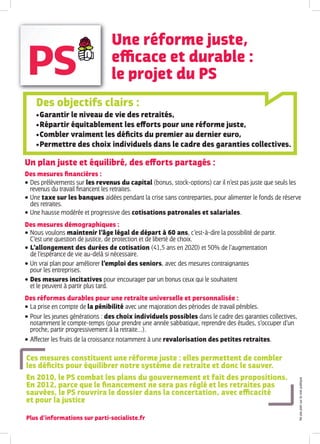 Une réforme juste,
                                   eﬃcace et durable :
                                   le projet du PS
      Des objectifs clairs :
       Garantir le niveau de vie des retraités,
       Répartir équitablement les eﬀorts pour une réforme juste,

       Combler vraiment les déﬁcits du premier au dernier euro,

       Permettre des choix individuels dans le cadre des garanties collectives.



Un plan juste et équilibré, des eﬀorts partagés :
Des mesures ﬁnancières :
 Des prélèvements sur les revenus du capital (bonus, stock-options) car il n’est pas juste que seuls les
  revenus du travail ﬁnancent les retraites.
 Une taxe sur les banques aidées pendant la crise sans contreparties, pour alimenter le fonds de réserve
  des retraites.
 Une hausse modérée et progressive des cotisations patronales et salariales.

Des mesures démographiques :
 Nous voulons maintenir l’âge légal de départ à 60 ans, c’est-à-dire la possibilité de partir.
  C’est une question de justice, de protection et de liberté de choix.
 L’allongement des durées de cotisation (41,5 ans en 2020) et 50% de l’augmentation
  de l’espérance de vie au-delà si nécessaire.
 Un vrai plan pour améliorer l’emploi des seniors, avec des mesures contraignantes
  pour les entreprises.
 Des mesures incitatives pour encourager par un bonus ceux qui le souhaitent
  et le peuvent à partir plus tard.
Des réformes durables pour une retraite universelle et personnalisée :
 La prise en compte de la pénibilité avec une majoration des périodes de travail pénibles.

   Pour les jeunes générations : des choix individuels possibles dans le cadre des garanties collectives,
    notamment le compte-temps (pour prendre une année sabbatique, reprendre des études, s’occuper d’un
    proche, partir progressivement à la retraite…).
   A ecter les fruits de la croissance notamment à une revalorisation des petites retraites.

Ces mesures constituent une réforme juste : elles permettent de combler
les déﬁcits pour équilibrer notre système de retraite et donc le sauver.
En 2010, le PS combat les plans du gouvernement et fait des propositions.
                                                                                                             Ne pas jeter sur la voie publique




En 2012, parce que le ﬁnancement ne sera pas réglé et les retraites pas
sauvées, le PS rouvrira le dossier dans la concertation, avec eﬃcacité
et pour la justice

Plus d’informations sur parti-socialiste.fr
 