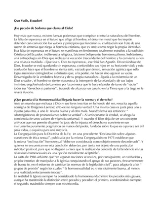 Quo Vadis, Ecuador?

¡Ese pecado de Sodoma que clama al Cielo!

Hoy más que nunca, existen fuerzas poderosas que conspiran contra la naturaleza del hombre.
La falta de esperanza en el futuro que aflige al hombre, el desarme moral que les impide
defender con convicción los valores y principios que fundaron su civilización son fruto de una
suerte de amnesia que niega la herencia cristiana, que es tanto como negar la propia identidad.
Esta falta de esperanza en el futuro se manifiesta en fenómenos totalmente extraños a la tradición
Cristiana del Ecuador: indiferencia religiosa, laicismo beligerante, homosexualismo, lesbianismo,
una antropología sin Dios que rechaza la vocación trascendente del hombre y lo convierte así en
una criatura mutilada. «Que sea tu Dios tu esperanza», escribió San Agustín. Divorciándose de
Dios, Ecuador se está quedando sin esperanza, confundidos sus hijos en su horizonte vital; y esta
confusión hace que el hombre se sienta solo, vaciado por dentro, sensación agónica que sólo
logra anestesiar entregándose a disfrutes que, a la postre, no hacen sino agravar su vacío.
Desarraigado de la verdadera historia y de su propia naturaleza –ligada a la existencia de un
Dios creador-, el hombre se siente expuesto a la intemperie de la orfandad y de sus bajos
instintos; engolosinado únicamente por la promesa que le hace el poder de turno de “saciar”
todos sus “derechos y pasiones” , tratando de alcanzar un paraíso en la Tierra que a la larga se le
revela ilusorio.

¿Que pasaría si la Homosexualidad llegaría hacer la norma y el derecho?
Ante un mundo que rechaza a Dios y sus leyes inscritas en lo hondo del ser, resucita aquella
consigna de Diógenes Laercio: «No existe ninguna verdad. Una misma cosa es justa para uno e
injusto para otro, a uno le resulta buena y al otro mala. Nuestro lema sea entonces: “
Abstengámonos de pronunciarnos sobre la verdad”» Al arrinconarse la verdad, se ahoga la
conciencia de unos valores de vigencia universal. Y cuando el Bien deja de ser un concepto
unívoco que nos permite discernir lo justo de lo injusto, el derecho se convierte en un
instrumento puramente pragmático en manos del poder, fundado sobre lo que es o parece ser útil
para todos, o siquiera para una mayoría.
La Congregación para la Doctrina de la Fe, en una precedente “Declaración sobre algunas
cuestiones de ética sexual”, publicada por la misma Congregación en 1975 establece que
la misma “inclinación” homosexual “debe ser considerada como objetivamente desordenada”. Y
quienes se encuentran en esta condición deberían, por tanto, ser objeto de una particular
solicitud pastoral, para que no lleguen a creer que la realización concreta de tal tendencia en las
relaciones homosexuales es una opción moralmente aceptable”.
La carta de 1986 advierte que “en algunas naciones se realiza, por consiguiente, un verdadero y
propio tentativo de manipular a la Iglesia conquistando el apoyo de sus pastores, frecuentemente
de buena fe, en el esfuerzo de cambiar las normas de la legislación civil”, para adaptarla a los “
grupos de presión” según los cuales “ la homosexualidad es, si no totalmente buena, al menos
una realidad perfectamente inocua”.
En realidad la Iglesia siempre ha considerado la homosexualidad entre los pecados más graves,
aunque ha mantenido la distinción entre pecado y pecador: el primero, condenándolo siempre;
el segundo, tratándolo siempre con misericordia.
 