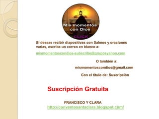 Si deseas recibir diapositivas con Salmos y oraciones
varias, escribe un correo en blanco a:
mismomentoscondios-subscribe@gruposyahoo.com

                                   O también a:
                      mismomentoscondios@gmail.com

                          Con el título de: Suscripción



      Suscripción Gratuita

                FRANCISCO Y CLARA
      http://conventosantaclara.blogspot.com/
 