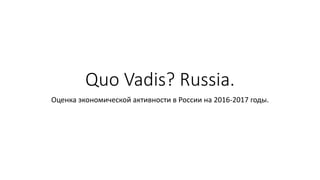 Quo Vadis? Russia.
Оценка экономической активности в России на 2016-2017 годы.
 
