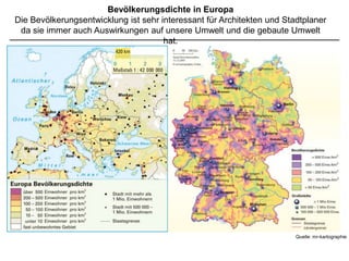 Bevölkerungsdichte in Europa
Die Bevölkerungsentwicklung ist sehr interessant für Architekten und Stadtplaner
 da sie immer auch Auswirkungen auf unsere Umwelt und die gebaute Umwelt
                                      hat.




                                                                      Quelle: mr-kartographie
 