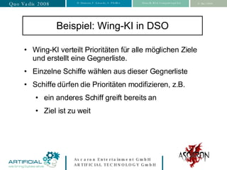 Beispiel: Wing-KI in DSO Wing-KI verteilt Prioritäten für alle möglichen Ziele und erstellt eine Gegnerliste. Einzelne Schiffe wählen aus dieser Gegnerliste Schiffe dürfen die Prioritäten modifizieren, z.B. ein anderes Schiff greift bereits an Ziel ist zu weit 