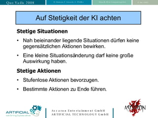 Auf Stetigkeit der KI achten Stetige Situationen Nah beieinander liegende Situationen dürfen keine gegensätzlichen Aktionen bewirken. Eine kleine Situationsänderung darf keine große Auswirkung haben. Stetige Aktionen Stufenlose Aktionen bevorzugen. Bestimmte Aktionen zu Ende führen. 