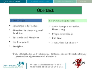 Überblick Simulation oder Ablauf Situationsbestimmung und Reaktion Zustände und Manöver Die Ebenen-KI Stetigkeit Game Design Programmierung/Technik Anmerkungen zur techn. Umsetzung Programmierpraxis EKI One TechDemo KI-Shooter    Ziel: Detailliertes und vollständiges KI-Konzept unter Berücksichtigung praxisnaher Algorithmen und Methoden 