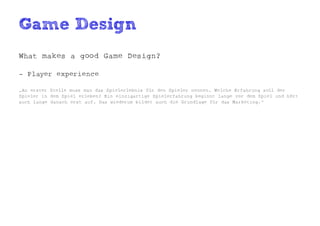 Game Design
What makes a good Game Design?

- Player experience

„An erster Stelle muss man das Spielerlebnis für den Spieler nennen. Welche Erfahrung soll der
Spieler in dem Spiel erleben? Ein einzigartige Spielerfahrung beginnt lange vor dem Spiel und hört
auch lange danach erst auf. Das wiederum bildet auch die Grundlage für das Marketing.“
 