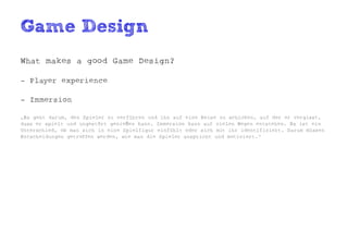 Game Design
What makes a good Game Design?

- Player experience

- Immersion

„Es geht darum, den Spieler zu verführen und ihn auf eine Reise zu schicken, auf der er vergisst,
dass er spielt und ungestört genießen kann. Immersion kann auf vielen Wegen entstehen. Es ist ein
Unterschied, ob man sich in eine Spielfigur einfühlt oder sich mit ihr identifiziert. Darum müssen
Entscheidungen getroffen werden, wie man die Spieler anspricht und motiviert.“
 