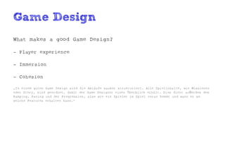 Game Design
What makes a good Game Design?

- Player experience

- Immersion

- Cohesion

„In einem guten Game Design sind die Abläufe sauber strukturiert. Alle Spielinhalte, wie Missionen
oder Story, sind geordnet, damit der Game Designer einen Überblick erhält. Dies dient außerdem dem
Ramping, Pacing und der Progression, also wie ein Spieler im Spiel voran kommt und wann er wo
welche Features erhalten kann.“
 